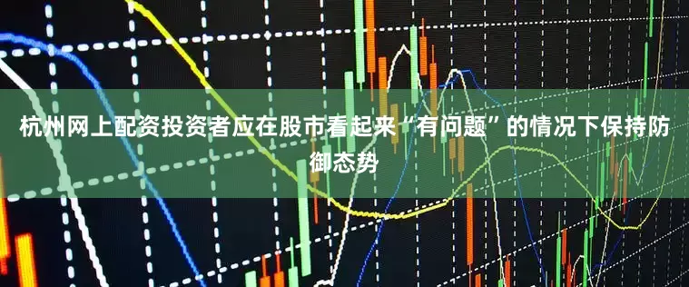 杭州网上配资投资者应在股市看起来“有问题”的情况下保持防御态势