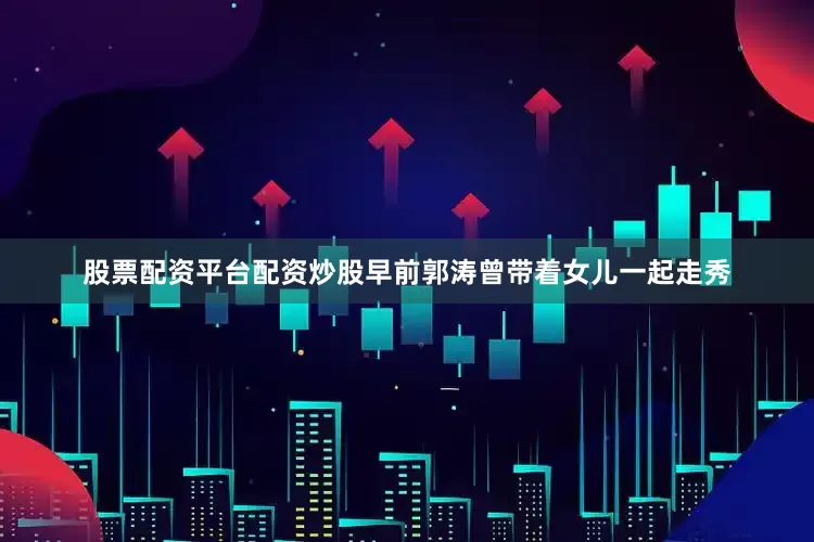 股票配资平台配资炒股早前郭涛曾带着女儿一起走秀