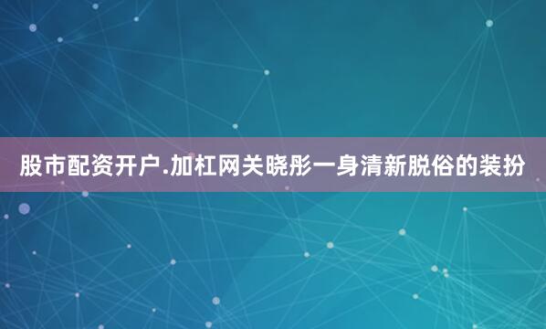 股市配资开户.加杠网关晓彤一身清新脱俗的装扮