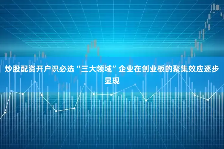 炒股配资开户识必选“三大领域”企业在创业板的聚集效应逐步显现