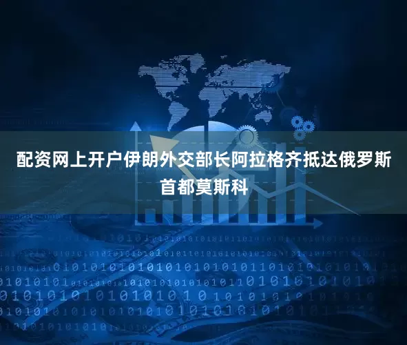 配资网上开户伊朗外交部长阿拉格齐抵达俄罗斯首都莫斯科