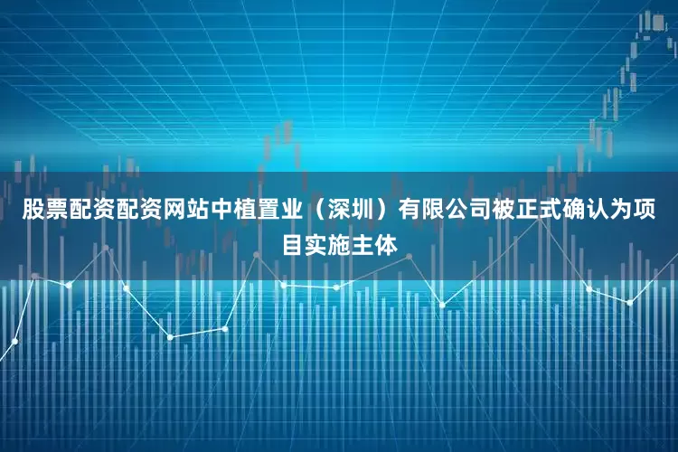 股票配资配资网站中植置业（深圳）有限公司被正式确认为项目实施主体