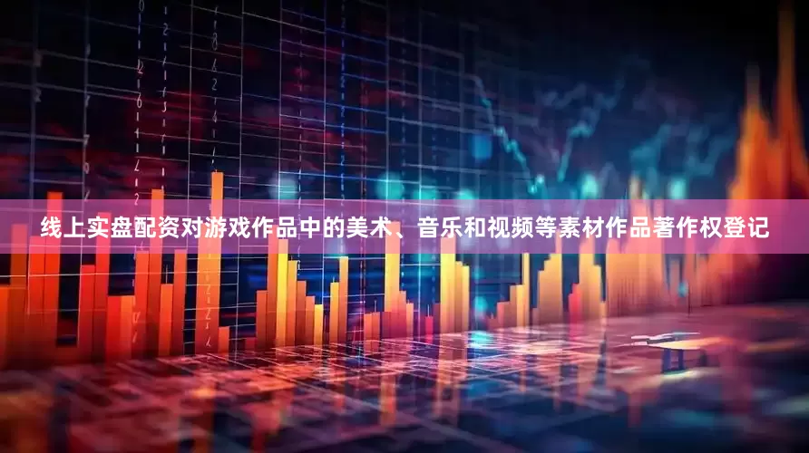 线上实盘配资对游戏作品中的美术、音乐和视频等素材作品著作权登记