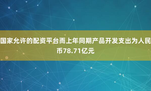 国家允许的配资平台而上年同期产品开发支出为人民币78.71亿元
