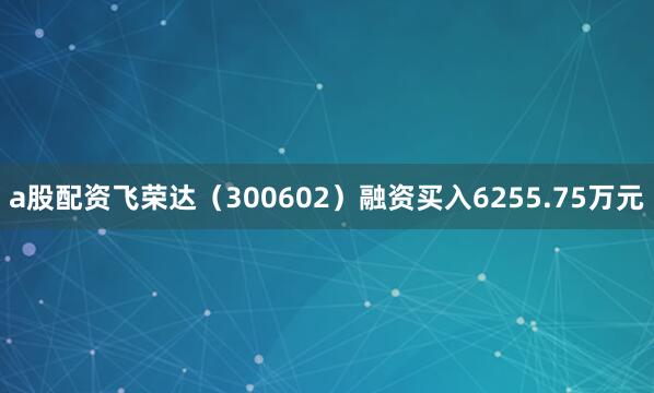 a股配资飞荣达（300602）融资买入6255.75万元