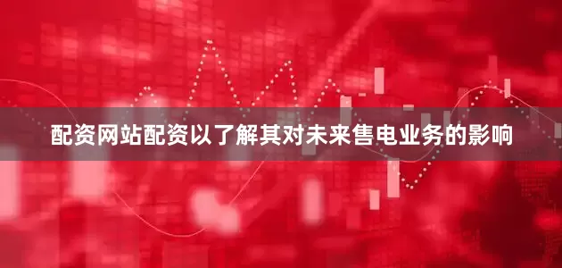 配资网站配资以了解其对未来售电业务的影响