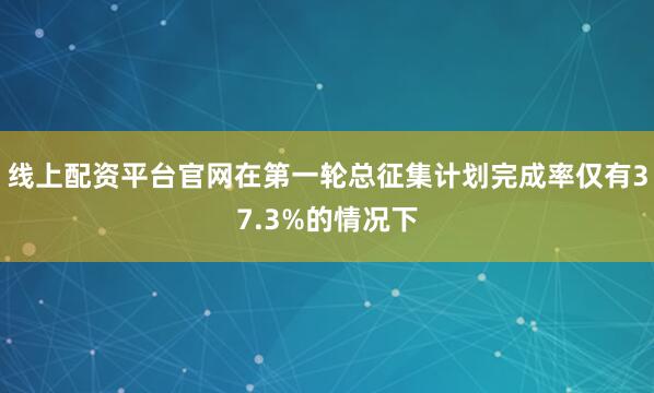 线上配资平台官网在第一轮总征集计划完成率仅有37.3%的情况下