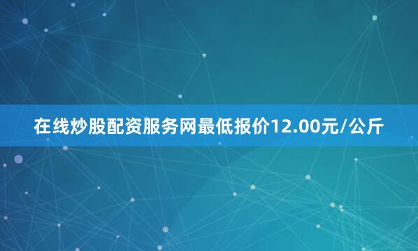 在线炒股配资服务网最低报价12.00元/公斤