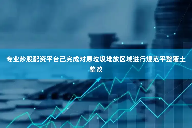 专业炒股配资平台已完成对原垃圾堆放区域进行规范平整覆土整改