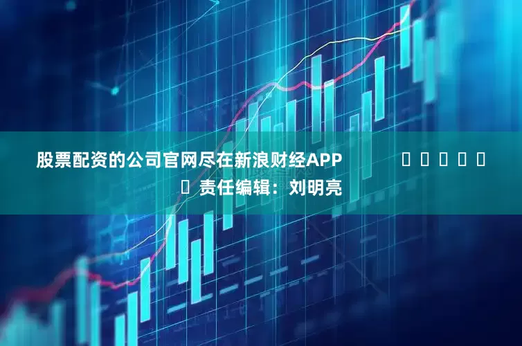 股票配资的公司官网尽在新浪财经APP            						责任编辑：刘明亮